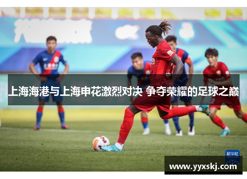 上海海港与上海申花激烈对决 争夺荣耀的足球之巅